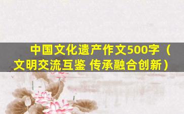 中国文化遗产作文500字（文明交流互鉴 传承融合创新）